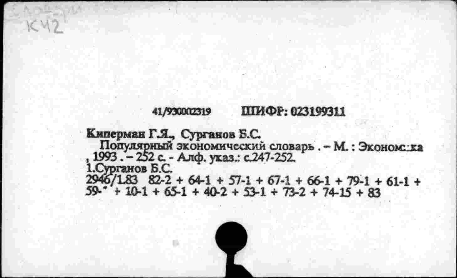 ﻿к чг’
41/930012319 ШИФР: 023199311
Киперман ГЛ., Сурганов Б.С.
Популярный экономический словарь . - М.; Экономна , 1993. - 252 о - Алф. указ.: 0247-252.
Х.Сурганов Б.С
2946/183 82-2 + 64-1 + 57-1 + 67-1 + 66-1 + 79-1 + 61-1 + 59-' + 10-1 + 65-1 + 40-2 + 53-1 + 73-2 + 74-15 + 83